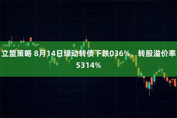 立盟策略 8月14日绿动转债下跌036%,转股溢价率5314%
