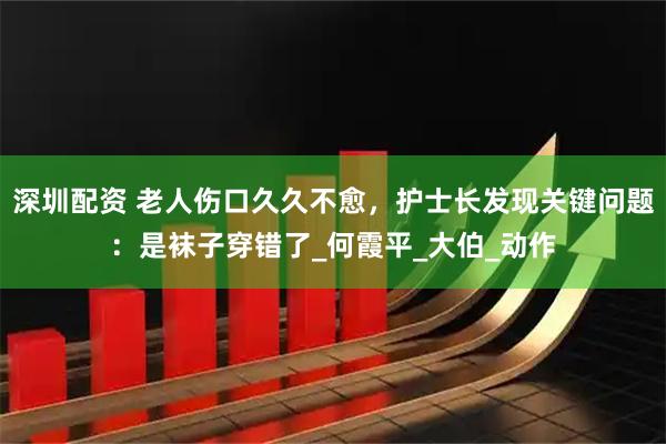 深圳配资 老人伤口久久不愈，护士长发现关键问题：是袜子穿错了_何霞平_大伯_动作