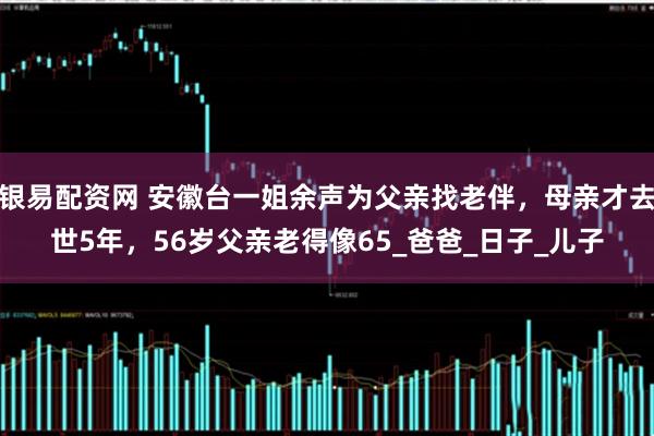 银易配资网 安徽台一姐余声为父亲找老伴，母亲才去世5年，56岁父亲老得像65_爸爸_日子_儿子