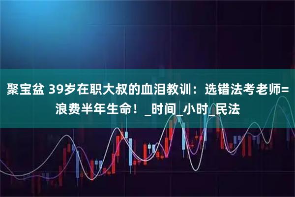 聚宝盆 39岁在职大叔的血泪教训：选错法考老师=浪费半年生命！_时间_小时_民法