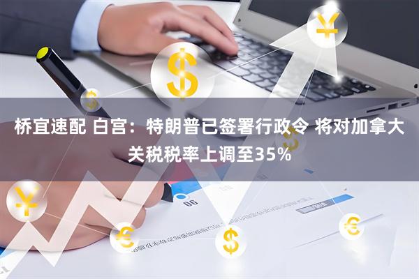 桥宜速配 白宫:特朗普已签署行政令 将对加拿大关税税率上调至35%