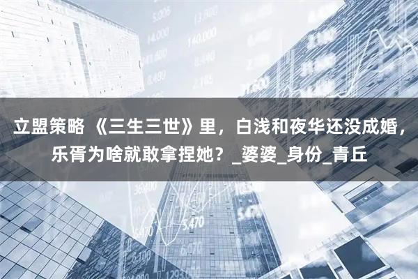 立盟策略 《三生三世》里,白浅和夜华还没成婚,乐胥为啥就敢拿捏她?_婆婆_身份_青丘