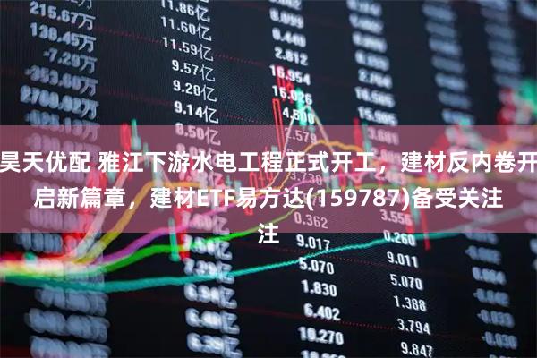 昊天优配 雅江下游水电工程正式开工，建材反内卷开启新篇章，建材ETF易方达(159787)备受关注