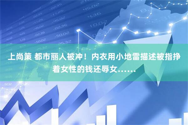 上尚策 都市丽人被冲！内衣用小地雷描述被指挣着女性的钱还辱女……