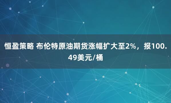 恒盈策略 布伦特原油期货涨幅扩大至2%，报100.49美元/桶