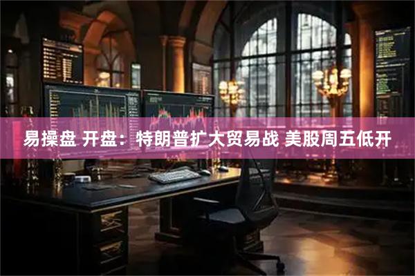 易操盘 开盘：特朗普扩大贸易战 美股周五低开