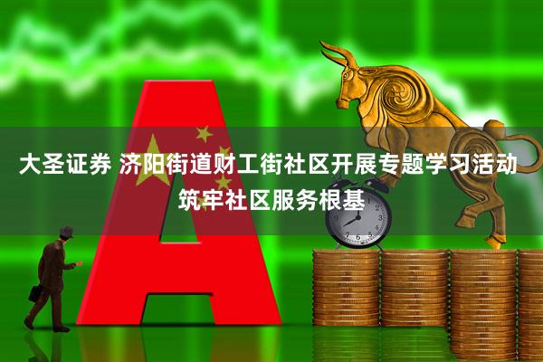 大圣证券 济阳街道财工街社区开展专题学习活动 筑牢社区服务根基