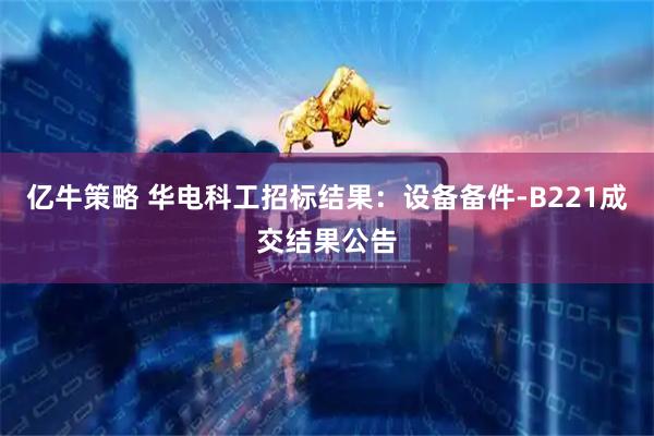 亿牛策略 华电科工招标结果：设备备件-B221成交结果公告