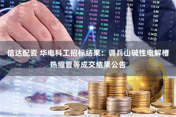 信达配资 华电科工招标结果：调兵山碱性电解槽热缩管等成交结果公告