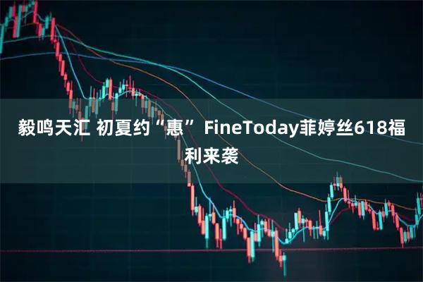 毅鸣天汇 初夏约“惠” FineToday菲婷丝618福利来袭