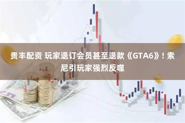 贵丰配资 玩家退订会员甚至退款《GTA6》! 索尼引玩家强烈反噬