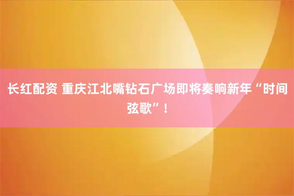 长红配资 重庆江北嘴钻石广场即将奏响新年“时间弦歌”！