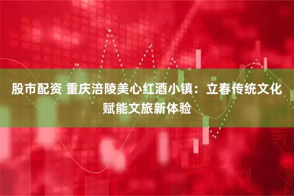 股市配资 重庆涪陵美心红酒小镇:立春传统文化赋能文旅新体验
