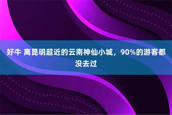 好牛 离昆明超近的云南神仙小城，90%的游客都没去过