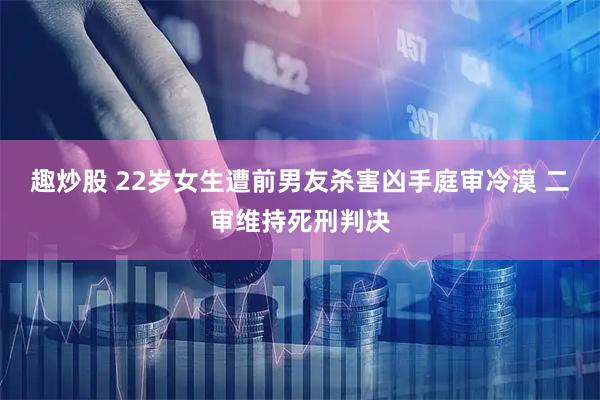 趣炒股 22岁女生遭前男友杀害凶手庭审冷漠 二审维持死刑判决