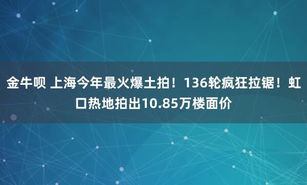 金牛呗 上海今年最火爆土拍！136轮疯狂拉锯！虹口热地拍出10.85万楼面价