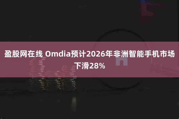 盈股网在线 Omdia预计2026年非洲智能手机市场下滑28%