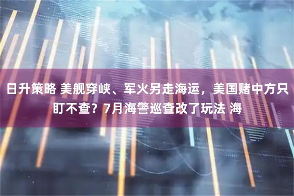 日升策略 美舰穿峡、军火另走海运，美国赌中方只盯不查？7月海警巡查改了玩法 海